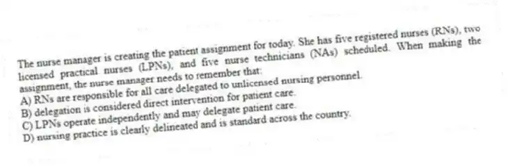 The nurse manager is creating the patient assignment for today. She has five registered nurses (RNs), two licensed practical nurses (LPNs), and five nurse technicians (NAs) scheduled. When making the assignment, the nurse manager needs to remember that:
A) RNs are responsible for all care delegated to unlicensed nursing personnel.
B) delegation is considered direct intervention for patient care.
C) LPNs operate independently and may delegate patient care.
D) nursing practice is clearly delineated and is standard across the country.