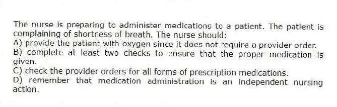 The nurse is preparing to administer medications to a patient. The patient is complaining of shortness of breath. The nurse should:
A) provide the patient with oxygen since it does not require a provider order.
B) complete at least two checks to ensure that the proper medication is given.
C) check the provider orders for all forms of prescription medications.
D) remember that medication administration is an independent nursing action.