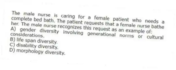 The male nurse is caring for a female patient who needs a complete bed bath. The patient requests that a female nurse bathe her. The male nurse recognizes this request as an example of:
A) gender diversity involving generational norms or cultural considerations.
B) life span diversity.
C) disability diversity.
D) morphology diversity.