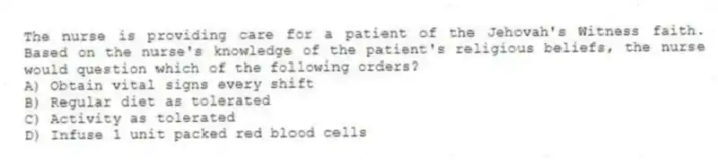 The nurse is providing care for a patient of the Jehovah's Witness faith. Based on the nurse's knowledge of the patient's religious beliefs, the nurse would question which of the following orders?
A) Obtain vital signs every shift
B) Regular diet as tolerated
C) Activity as tolerated
D) Infuse 1 unit packed red blood cells