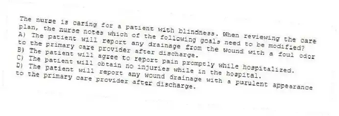 The nurse is caring for a patient with blindness. When reviewing the care plan, the nurse notes which of the following goals need to be modified?
A) The patient will report any drainage from the wound with a foul odor to the primary care provider after discharge.
B) The patient will agree to report pain promptly while hospitalized.
C) The patient will obtain no injuries while in the hospital.
D) The patient will report any wound drainage with a purulent appearance to the primary care provider after discharge.