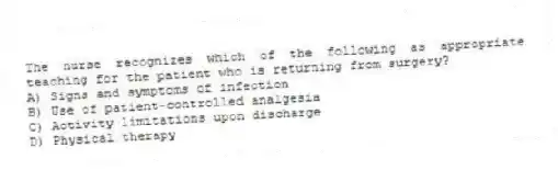 The nurse recognizes which of the following as appropriate teaching for the patient who is returning from surgery?
A) Signs and symptoms of infection
B) Use of patient-controlled analgesia
C) Activity limitations upon discharge
D) Physical therapy