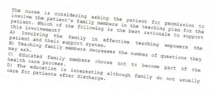 The nurse is considering asking the patient for permission to involve the patient's family members in the teaching plan for the patient. Which of the following is the best rationale to support this involvement?
A) Involving the family in effective teaching empowers the patient and their support system.
B) Teaching family members decreases the number of questions they may ask.
C) Educated family members choose not to become part of the health care process.
D) The education is interesting although family do not usually care for patients after discharge.