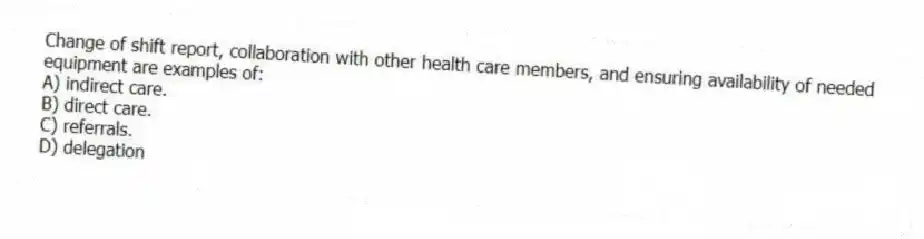 Change of shift report, collaboration with other health care members, and ensuring availability of needed equipment are examples of:
A) indirect care.
B) direct care.
C) referrals.
D) delegation