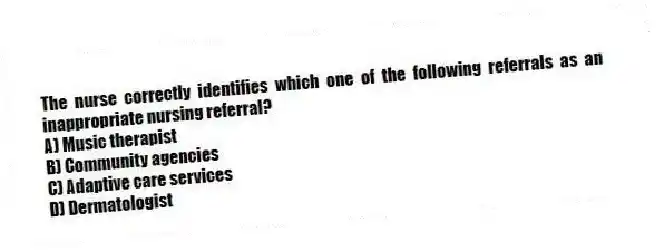 The nurse correctly identifies which one of the following referrals as an inappropriate nursing referral?
A) Music therapist
B) Community agencies
C) Adaptive care services
D) Dermatologist