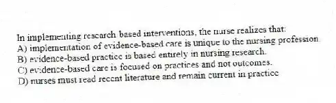 In implementing research-based interventions, the nurse realizes that:
A) implementation of evidence-based care is unique to the nursing profession.
B) evidence-based practice is based entirely in nursing research.
C) evidence-based care is focused on practices and not outcomes.
D) nurses must read recent literature and remain current in practice