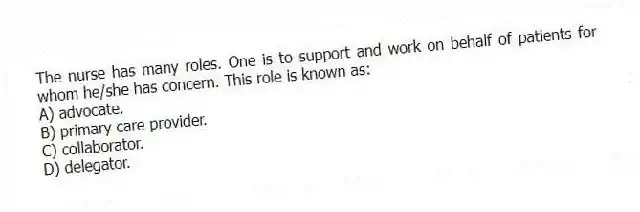 The nurse has many roles. One is to support and work on behalf of patients for whom he/she has concern. This role is known as:
A) advocate.
B) primary care provider.
C) collaborator.
D) delegator.