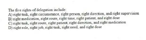 The five rights of delegation include:
A) right task, right circumstance, right person, right direction, and right supervision
B) right medication, right route, right time, right patient, and right dose
C) right task, right route, right patient, right direction, and right medication
D) right role, right job, right task, right need, and right dose