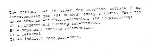 The patient has an order for morphine sulfate 2 mg intravenously prn (as needed) every 2 hours. When the nurse administers this medication, she is providing:
A) an independent nursing intervention.
B) a dependent nursing intervention.
C) a referral
D) an indirect care procedure.