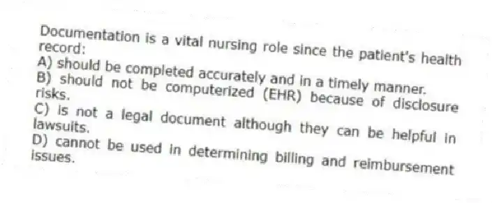 Documentation is a vital nursing role since the patient's health record:
A) should be completed accurately and in a timely manner.
B) should not be computerized (EHR) because of disclosure risks.
C) is not a legal document although they can be helpful in lawsuits.
D) cannot be used in determining billing and reimbursement issues.