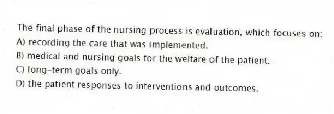 The final phase of the nursing process is evaluation, which focuses on:
A) recording the care that was implemented.
B) medical and nursing goals for the welfare of the patient.
C) long-term goals only.
D) the patient responses to interventions and outcomes.
