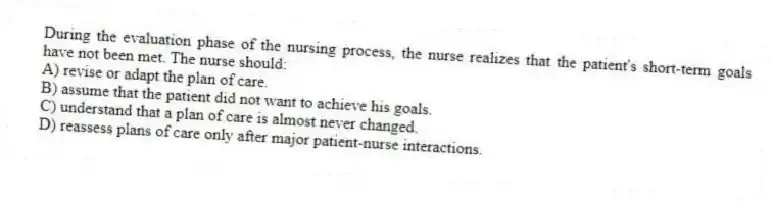 During the evaluation phase of the nursing process, the nurse realizes that the patient's short-term goals have not been met. The nurse should:
A) revise or adapt the plan of care.
B) assume that the patient did not want to achieve his goals.
C) understand that a plan of care is almost never changed.
D) reassess plans of care only after major patient-nurse interactions.