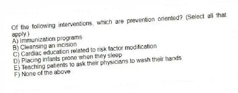 Of the following interventions, which are prevention oriented? (Select all that apply.)
A) Immunization programs
B) Cleansing an incision
C) Cardiac education related to risk factor modification
D) Placing infants prone when they sleep
E) Teaching patients to ask their physicians to wash their hands
F) None of the above