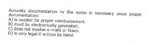 Accurate documentation by the nurse is necessary since proper documentation:
A) is needed for proper reimbursement.
B) must be electronically generated.
C) does not involve e-mails or faxes.
D) is only legal if written by hand.