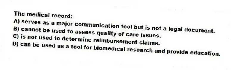 The medical record:
A) serves as a major communication tool but is not a legal document.
B) cannot be used to assess quality of care issues.
C) is not used to determine reimbursement claims.
D) can be used as a tool for biomedical research and provide education.