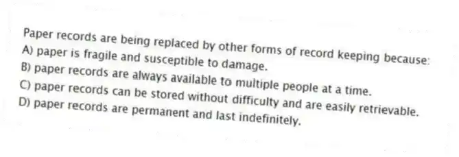 Paper records are being replaced by other forms of record keeping because:
A) paper is fragile and susceptible to damage.
B) paper records are always available to multiple people at a time.
C) paper records can be stored without difficulty and are easily retrievable.
D) paper records are permanent and last indefinitely.