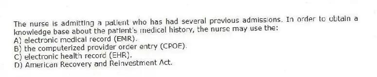 The nurse is admitting a patient who has had several previous admissions. In order to obtain a knowledge base about the patient's medical history, the nurse may use the:
A) electronic medical record (EMR).
B) the computerized provider order entry (CPOE).
C) electronic health record (EHR).
D) American Recovery and Reinvestment Act.