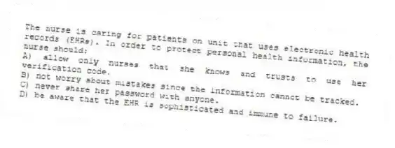 The nurse is caring for patients on unit that uses electronic health records (EHRs). In order to protect personal health information, the nurse should:
A) allow only nurses that she knows and trusts to use her verification code.
B) not worry about mistakes since the information cannot be tracked.
C) never share her password with anyone.
D) be aware that the EHR is sophisticated and immune to failure.