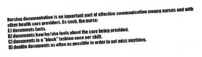 Nursing documentation is an important part of effective communication among nurses and with other health care providers. As such, the nurse:
A) documents facts.
B) documents how he/she feels about the care being provided.
C) documents in a "block" fashion once per shift.
D) double documents as often as possible in order to not miss anything.