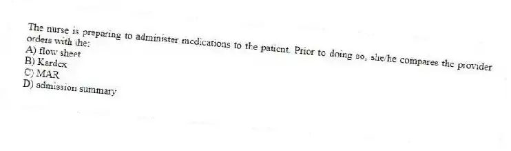 The nurse is preparing to administer medications to the patient. Prior to doing so, she/he compares the provider orders with the:
A) flow sheet
B) Kardex
C) MAR
D) admission summary