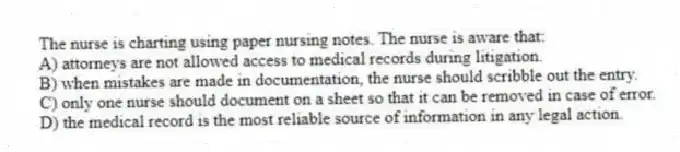 The nurse is charting using paper nursing notes. The nurse is aware that:
A) attorneys are not allowed access to medical records during litigation.
B) when mistakes are made in documentation, the nurse should scribble out the entry.
C) only one nurse should document on a sheet so that it can be removed in case of error.
D) the medical record is the most reliable source of information in any legal action.