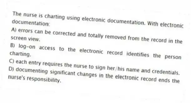 The nurse is charting using electronic documentation. With electronic documentation:
A) errors can be corrected and totally removed from the record in the screen view.
B) log-on access to the electronic record identifies the person charting.
C) each entry requires the nurse to sign her/his name and credentials.
D) documenting significant changes in the electronic record ends the nurse's responsibility.