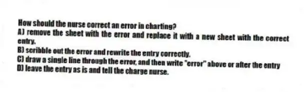How should the nurse correct an error in charting?
A) remove the sheet with the error and replace it with a new sheet with the correct entry.
B) scribble out the error and rewrite the entry correctly.
C) draw a single line through the error, and then write "error" above or after the entry
D) leave the entry as is and tell the charge nurse.