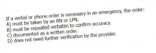 If a verbal or phone order is necessary in an emergency, the order:
A) must be taken by an RN or LPN.
B) must be repeated verbatim to confirm accuracy.
C) documented as a written order.
D) does not need further verification by the provider.