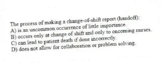 The process of making a change-of-shift report (handoff):
A) is an uncommon occurrence of little importance.
B) occurs only at change of shift and only to oncoming nurses.
C) can lead to patient death if done incorrectly.
D) does not allow for collaboration or problem solving.