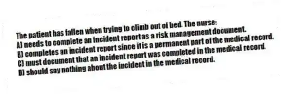 The patient has fallen when trying to climb out of bed. The nurse:
A) needs to complete an incident report as a risk management document.
B) completes an incident report since it is a permanent part of the medical record.
C) must document that an incident report was completed in the medical record.
D) should say nothing about the incident in the medical record.