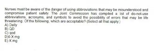Nurses must be aware of the danger of using abbreviations that may be misunderstood and compromise patient safety. The Joint Commission has compiled a list of do-not-use abbreviations, acronyms, and symbols to avoid the possibility of errors that may be life threatening. Of the following, which are acceptable? (Select all that apply.)
A) Daily
B) QD
C) qod
D)0.X mg
E) X mg