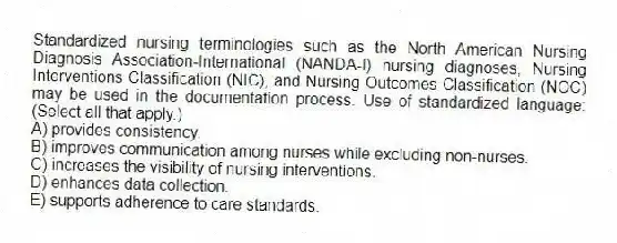 Standardized nursing terminologies such as the North American Nursing Diagnosis Association-International (NANDA-I) nursing diagnoses, Nursing Interventions Classification (NIC), and Nursing Outcomes Classification (NOC) may be used in the documentation process. Use of standardized language: (Select all that apply.)
A) provides consistency.
B) improves communication among nurses while excluding non-nurses.
C) increases the visibility of nursing interventions.
D) enhances data collection.
E) supports adherence to care standards.