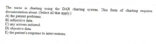 The nurse is charting using the DAR charting system. This form of charting requires documentation about: (Select all that apply.)
A) the patient problems.
B) subjective data.
C) any actions initiated.
D) objective data.
E) the patient's response to interventions.