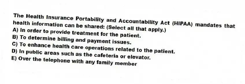 The Health Insurance Portability and Accountability Act (HIPAA) mandates that health information can be shared: (Select all that apply.)
A) In order to provide treatment for the patient.
B) To determine billing and payment issues.
C) To enhance health care operations related to the patient.
D) In public areas such as the cafeteria or elevator.
E) Over the telephone with any family member