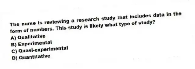 The nurse is reviewing a research study that includes data in the form of numbers. This study is likely what type of study?
A) Qualitative
B) Experimental
C) Quasi-experimental
D) Quantitative