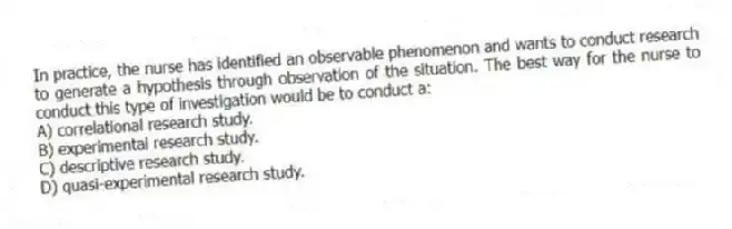 In practice, the nurse has identified an observable phenomenon and wants to conduct research to generate a hypothesis through observation of the situation. The best way for the nurse to conduct this type of investigation would be to conduct a:
A) correlational research study.
B) experimental research study.
C) descriptive research study.
D) quasi-experimental research study.