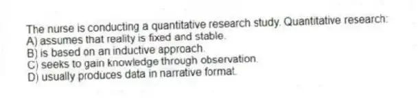 The nurse is conducting a quantitative research study. Quantitative research:
A) assumes that reality is fixed and stable.
B) is based on an inductive approach.
C) seeks to gain knowledge through observation.
D) usually produces data in narrative format.