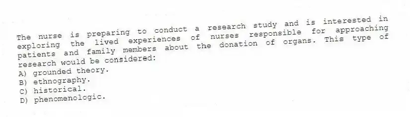 The nurse is preparing to conduct a research study and is interested in exploring the lived experiences of nurses responsible for approaching patients and family members about the donation of organs. This type of research would be considered:
A) grounded theory.
B) ethnography.
C) historical.
D) phenomenologic.