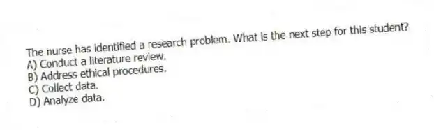 The nurse has identified a research problem. What is the next step for this student?
A) Conduct a literature review.
B) Address ethical procedures.
C) Collect data.
D) Analyze data.