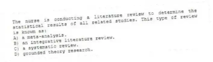 The nurse is conducting a literature review to determine the statistical results of all related studies. This type of review is known as:
A) a meta-analysis.
B) an integrative literature review.
C) a systematic review.
D) grounded theory research.