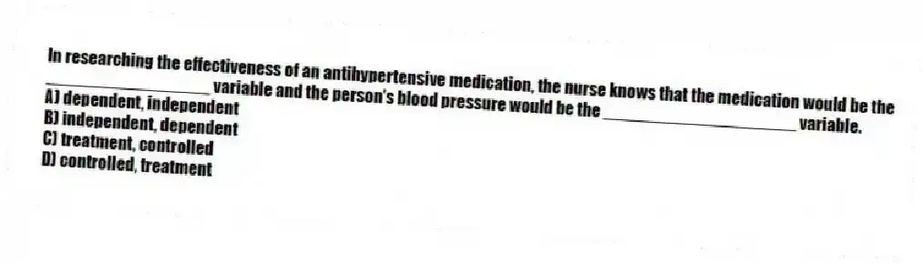In researching the effectiveness of an antihypertensive medication, the nurse knows that the medication would be the _________________ variable and the person's blood pressure would be the ____________________ variable.
A) dependent, independent
B) independent, dependent
C) treatment, controlled
D) controlled, treatment