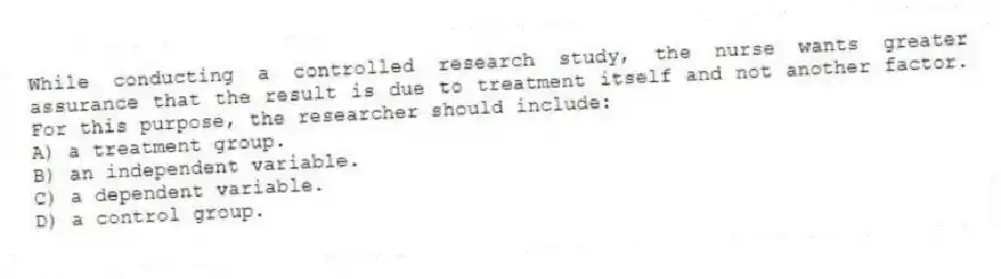 While conducting a controlled research study, the nurse wants greater assurance that the result is due to treatment itself and not another factor. For this purpose, the researcher should include:
A) a treatment group.
B) an independent variable.
C) a dependent variable.
D) a control group.