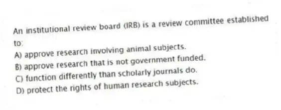 An institutional review board (IRB) is a review committee established to:
A) approve research involving animal subjects.
B) approve research that is not government funded.
C) function differently than scholarly journals do.
D) protect the rights of human research subjects.
