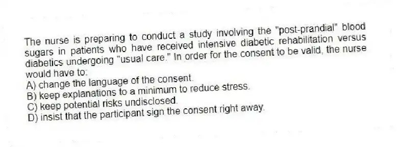 The nurse is preparing to conduct a study involving the "post-prandial" blood sugars in patients who have received intensive diabetic rehabilitation versus diabetics undergoing "usual care." In order for the consent to be valid, the nurse would have to:
A) change the language of the consent.
B) keep explanations to a minimum to reduce stress.
C) keep potential risks undisclosed.
D) insist that the participant sign the consent right away.