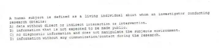 A human subject is defined as a living individual about whom an investigator conducting research obtains:
A) data without direct or indirect interaction or intervention.
B) information that is not expected to be made public.
C) no diagnostic information and does not manipulate the subjects environment.
D) information without any communication/contact during the research.