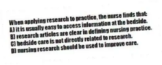 When applying research to practice, the nurse finds that:
A) it is usually easy to access information at the bedside.
B) research articles are clear in defining nursing practice.
C) bedside care is not directly related to research.
D) nursing research should be used to improve care.