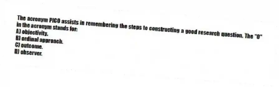 The acronym PICO assists in remembering the steps to constructing a good research question. The "O" in the acronym stands for:
A) objectivity.
B) ordinal approach.
C) outcome.
D) observer.