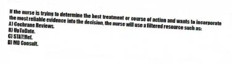If the nurse is trying to determine the best treatment or course of action and wants to incorporate the most reliable evidence into the decision, the nurse will use a filtered resource such as:
A) Cochrane Reviews.
B) UpToDate.
C) STAT!Ref.
D) MD Consult.