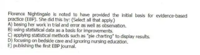 Florence Nightingale is noted to have provided the initial basis for evidence-based practice (EBP). She did this by: (Select all that apply.)
A) basing her work in trial and error as well as observation.
B) using statistical data as a basis for improvements.
C) applying statistical methods such as "pie charting" to display results.
D) focusing on bedside care and ignoring nursing education.
E) publishing the first EBP journal.