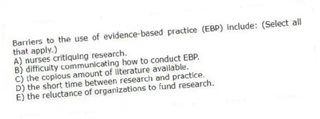 Barriers to the use of evidence-based practice (EBP) include: (Select all that apply.)
A) nurses critiquing research.
B) difficulty communicating how to conduct EBP.
C) the copious amount of literature available.
D) the short time between research and practice.
E) the reluctance of organizations to fund research.